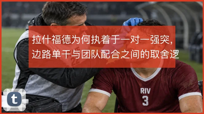 拉什福德为何执着于一对一强突,边路单干与团队配合之间的取舍逻辑