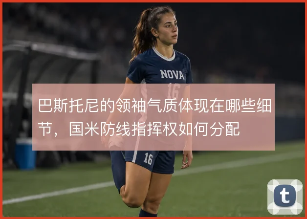 巴斯托尼的领袖气质体现在哪些细节，国米防线指挥权如何分配
