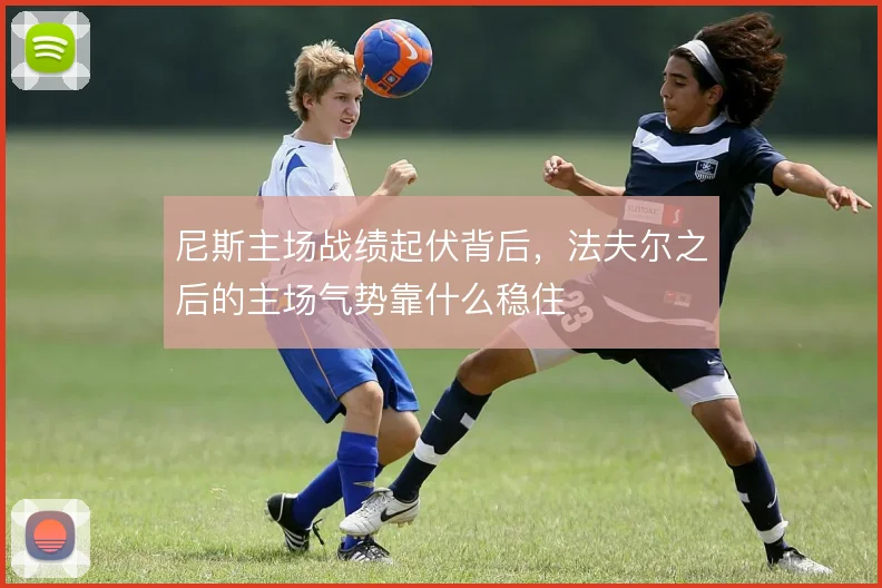 尼斯主场战绩起伏背后，法夫尔之后的主场气势靠什么稳住