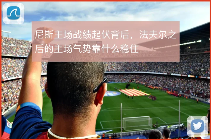尼斯主场战绩起伏背后，法夫尔之后的主场气势靠什么稳住