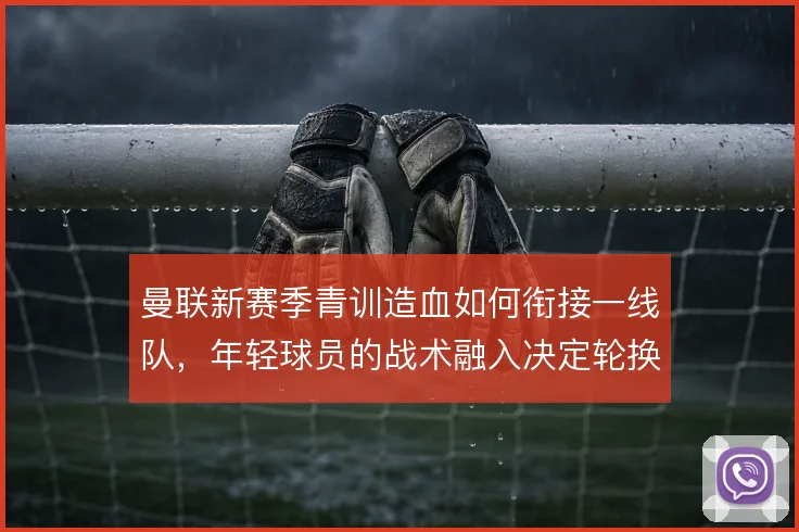 曼联新赛季青训造血如何衔接一线队，年轻球员的战术融入决定轮换质量
