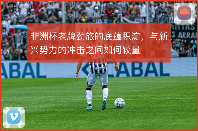 非洲杯老牌劲旅的底蕴积淀,与新兴势力的冲击之间如何较量