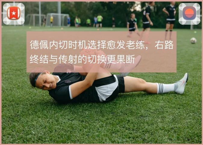德佩内切时机选择愈发老练,右路终结与传射的切换更果断