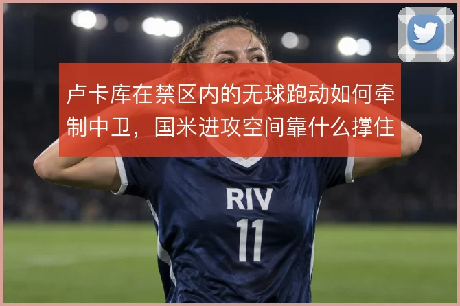 卢卡库在禁区内的无球跑动如何牵制中卫,国米进攻空间靠什么撑住