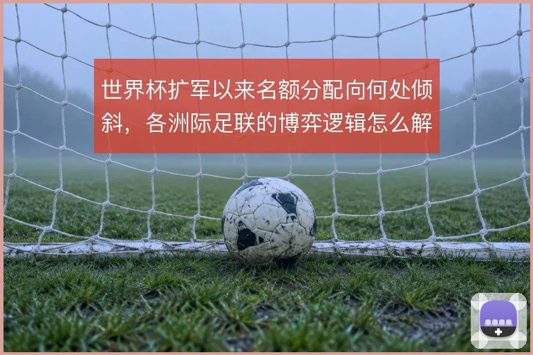 世界杯扩军以来名额分配向何处倾斜，各洲际足联的博弈逻辑怎么解