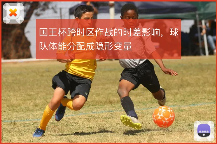 国王杯跨时区作战的时差影响，球队体能分配成隐形变量