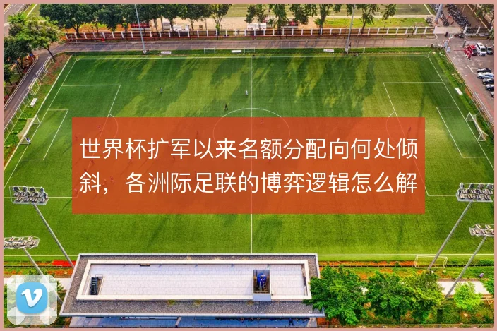 世界杯扩军以来名额分配向何处倾斜，各洲际足联的博弈逻辑怎么解