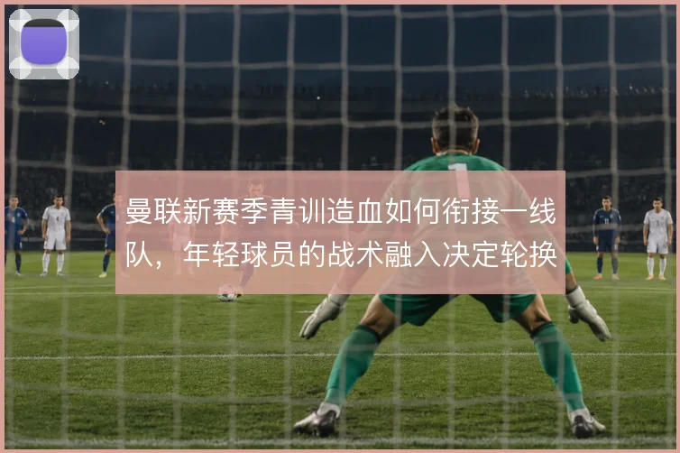 曼联新赛季青训造血如何衔接一线队，年轻球员的战术融入决定轮换质量