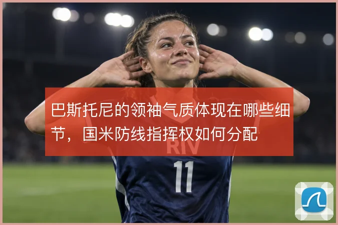 巴斯托尼的领袖气质体现在哪些细节，国米防线指挥权如何分配