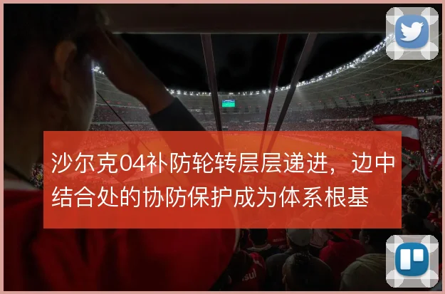 沙尔克04补防轮转层层递进,边中结合处的协防保护成为体系根基