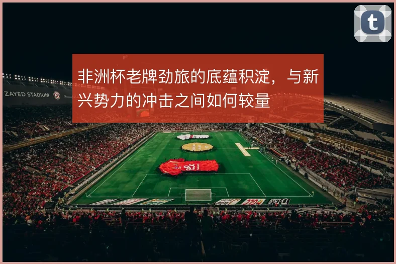 非洲杯老牌劲旅的底蕴积淀,与新兴势力的冲击之间如何较量