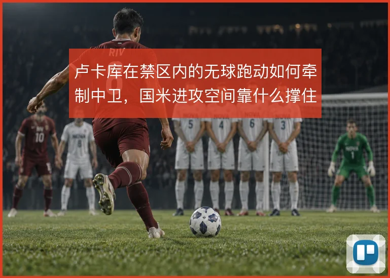 卢卡库在禁区内的无球跑动如何牵制中卫,国米进攻空间靠什么撑住