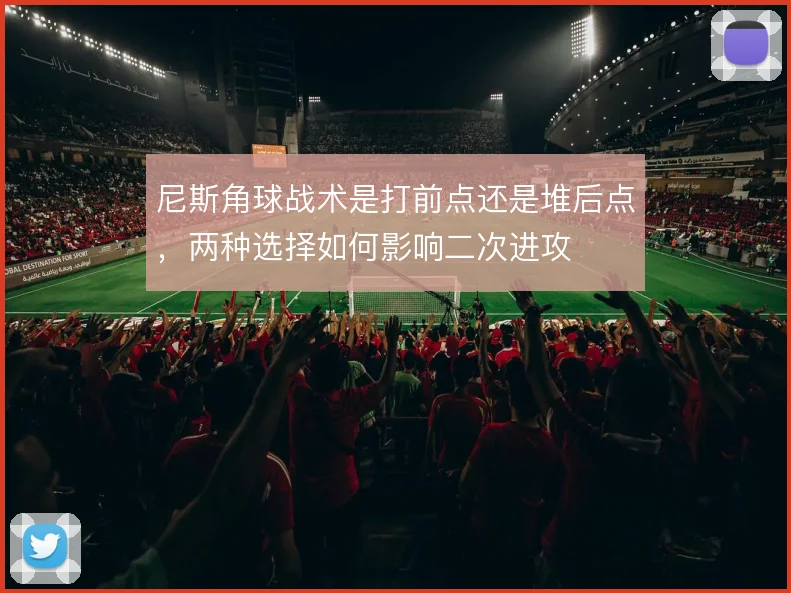 尼斯角球战术是打前点还是堆后点,两种选择如何影响二次进攻