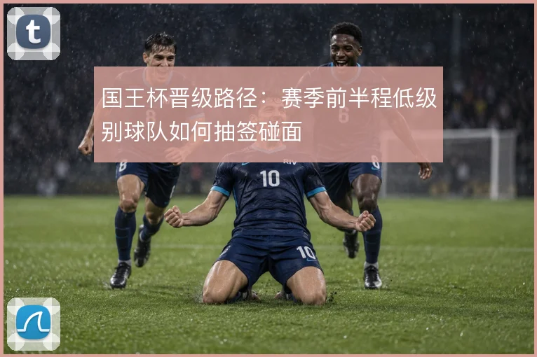 国王杯晋级路径：赛季前半程低级别球队如何抽签碰面