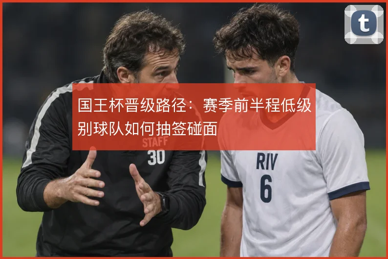 国王杯晋级路径：赛季前半程低级别球队如何抽签碰面