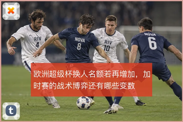 欧洲超级杯换人名额若再增加,加时赛的战术博弈还有哪些变数