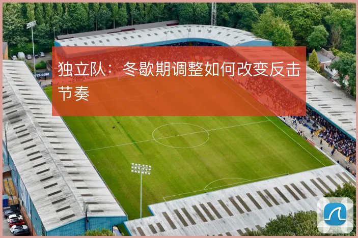 独立队:冬歇期调整如何改变反击节奏