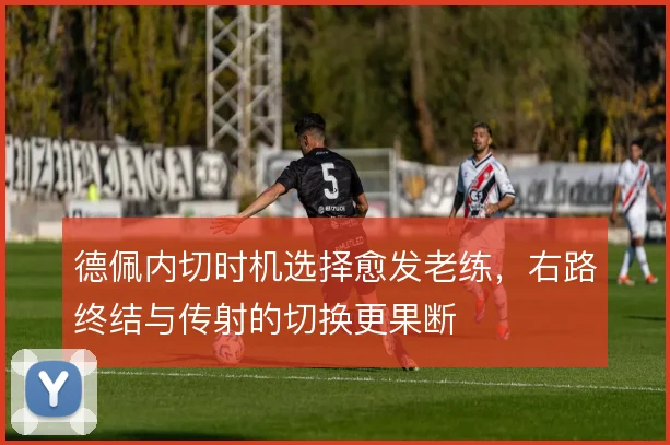 德佩内切时机选择愈发老练,右路终结与传射的切换更果断